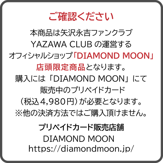 本商品は矢沢永吉ファンクラブYAZAWA CLUBの運営するオフィシャルショップ「DIAMOND MOON」店頭限定商品となります。購入には「DIAMOND MOON」にて販売中のプリペイドカード（税込4,980円）が必要となります